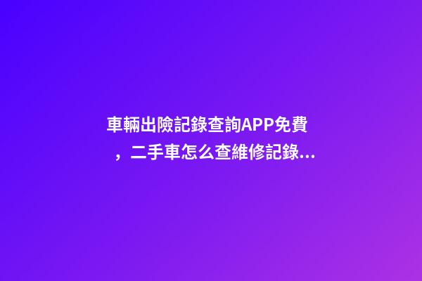 車輛出險記錄查詢APP免費，二手車怎么查維修記錄和保養(yǎng)記錄